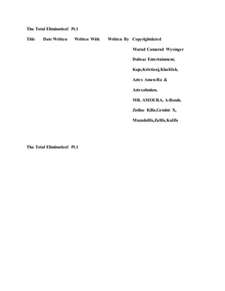 Tha Total Elimination! Pt.1
Title Date Written Written With Written By Copyrightdated
Murad Camarad Wysinger
Dubsac Entertainment,
Kujo,Kristianj,Khalifah,
Aztex Amen-Ra &
Aztexahmian,
MR. AMOURA, A-Bomb,
Zodiac Killa,Gemini X,
Muzadalifa,Zalifa,Kalifa
Tha Total Elimination! Pt.1
 