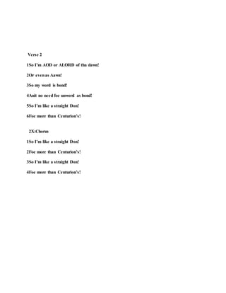 Verse 2
1So I’m AOD or ALORD of tha dawn!
2Or evenas Aawn!
3So my word is bond!
4Anit no need foe unword as bond!
5So I’m like a straight Don!
6Foe more than Centurion’s!
2X:Chorus
1So I’m like a straight Don!
2Foe more than Centurion’s!
3So I’m like a straight Don!
4Foe more than Centurion’s!
 