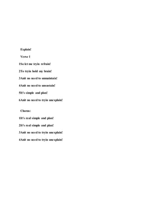 Explain!
Verse 1
1So let me tryin refrain!
2To tryin hold my brain!
3Anit no need to unmaintain!
4Anit no need to unsustain!
5It’s simple and plan!
6Anit no need to tryin unexplain!
Chorus:
1It’s real simple and plan!
2It’s real simple and plan!
3Anit no need to tryin unexplain!
4Anit no need to tryin unexplain!
 