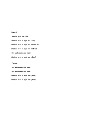 Verse 2
1Anit no need foe vain!
2Anit no need to tryin act vane!
3Anit no need to tryin act unhumane!
4Anit no need to tryin act profane!
5It’s real simple and plan!
6Anit no need to tryin unexplain!
Chorus:
1It’s real simple and plan!
2It’s real simple and plan!
3Anit no need to tryin unexplain!
4Anit no need to tryin unexplain!
 