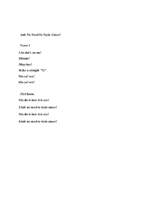 Anit No NeedTo Tryin Unsee!
Verse 1
1.So dat’s on me!
2Homie!
3Bay-bee!
4Like a straight "G"
5So ya! see!
6So ya! see!
2X:Chorus
1So dis is how it is see!
2Anit no need to tryin unsee!
3So dis is how it is see!
4Anit no need to tryin unsee!
 