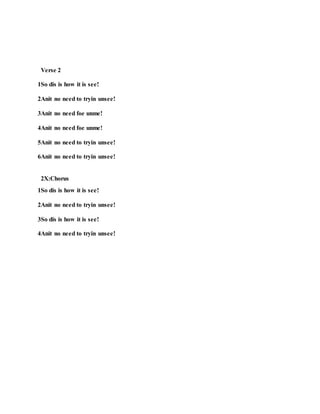 Verse 2
1So dis is how it is see!
2Anit no need to tryin unsee!
3Anit no need foe unme!
4Anit no need foe unme!
5Anit no need to tryin unsee!
6Anit no need to tryin unsee!
2X:Chorus
1So dis is how it is see!
2Anit no need to tryin unsee!
3So dis is how it is see!
4Anit no need to tryin unsee!
 
