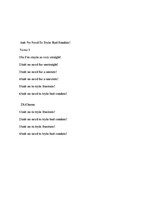 Anit No NeedTo Tryin Bad Emulate!
Verse 1
1So I’m stayin as very straight!
2Anit no need foe unstraight!
3Anit no need foe a unstate!
4Anit no need foe a unestate!
5Anit no to tryin frustrate!
6Anit no need to tryin bad emulate!
2X:Chorus
1Anit no to tryin frustrate!
2Anit no need to tryin bad emulate!
3Anit no to tryin frustrate!
4Anit no need to tryin bad emulate!
 