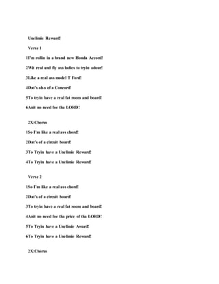 Unelimie Reward!
Verse 1
1I’m rollin in a brand new Honda Accord!
2Wit real and fly ass ladies to tryin adour!
3Like a real ass model T Ford!
4Dat’s also of a Concord!
5To tryin have a real fat room and board!
6Anit no need foe tha LORD!
2X:Chorus
1So I’m like a real ass chord!
2Dat’s of a circuit board!
3To Tryin have a Unelimie Reward!
4To Tryin have a Unelimie Reward!
Verse 2
1So I’m like a real ass chord!
2Dat’s of a circuit board!
3To tryin have a real fat room and board!
4Anit no need foe tha price of tha LORD!
5To Tryin have a Unelimie Award!
6To Tryin have a Unelimie Reward!
2X:Chorus
 