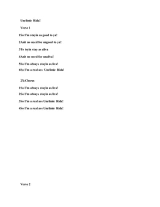 Unelimie Rida!
Verse 1
1So I’m stayin as good to ya!
2Anit no need foe ungood to ya!
3To tryin stay as aliva
4Anit no need foe unaliva!
5So I’m always stayin as liva!
6So I’m a real ass Unelimie Rida!
2X:Chorus
1So I’m always stayin as liva!
2So I’m always stayin as liva!
3So I’m a real ass Unelimie Rida!
4So I’m a real ass Unelimie Rida!
Verse 2
 