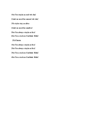 1So I’m stayin as cool wit cha!
2Anit no need foe uncool wit cha!
3To tryin stay as aliva
4Anit no need foe unaliva!
5So I’m always stayin as liva!
6So I’m a real ass Unelimie Rida!
2X:Chorus
1So I’m always stayin as liva!
2So I’m always stayin as liva!
3So I’m a real ass Unelimie Rida!
4So I’m a real ass Unelimie Rida!
 