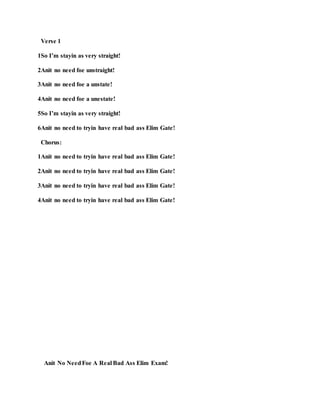 Verse 1
1So I’m stayin as very straight!
2Anit no need foe unstraight!
3Anit no need foe a unstate!
4Anit no need foe a unestate!
5So I’m stayin as very straight!
6Anit no need to tryin have real bad ass Elim Gate!
Chorus:
1Anit no need to tryin have real bad ass Elim Gate!
2Anit no need to tryin have real bad ass Elim Gate!
3Anit no need to tryin have real bad ass Elim Gate!
4Anit no need to tryin have real bad ass Elim Gate!
Anit No NeedFoe A Real Bad Ass Elim Exam!
 
