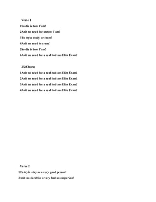 Verse 1
1So dis is how I’am!
2Anit no need foe unhow I’am!
3To tryin study or cram!
4Anit no need to cram!
5So dis is how I’am!
6Anit no need foe a real bad ass Elim Exam!
2X:Chorus
1Anit no need foe a real bad ass Elim Exam!
2Anit no need foe a real bad ass Elim Exam!
3Anit no need foe a real bad ass Elim Exam!
4Anit no need foe a real bad ass Elim Exam!
Verse 2
1To tryin stay as a very good person!
2Anit no need foe a very bad ass unperson!
 