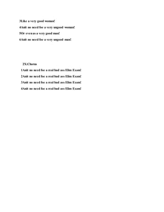 3Like a very good woman!
4Anit no need foe a very ungood woman!
5Or evenas a very good man!
6Anit no need foe a very ungood man!
2X:Chorus
1Anit no need foe a real bad ass Elim Exam!
2Anit no need foe a real bad ass Elim Exam!
3Anit no need foe a real bad ass Elim Exam!
4Anit no need foe a real bad ass Elim Exam!
 