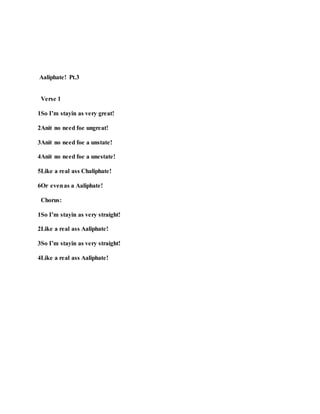 Aaliphate! Pt.3
Verse 1
1So I’m stayin as very great!
2Anit no need foe ungreat!
3Anit no need foe a unstate!
4Anit no need foe a unestate!
5Like a real ass Chaliphate!
6Or evenas a Aaliphate!
Chorus:
1So I’m stayin as very straight!
2Like a real ass Aaliphate!
3So I’m stayin as very straight!
4Like a real ass Aaliphate!
 