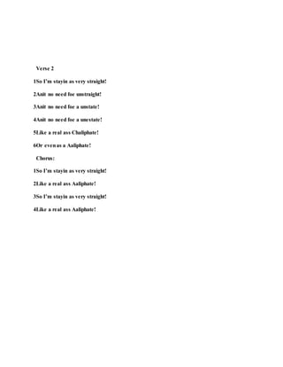 Verse 2
1So I’m stayin as very straight!
2Anit no need foe unstraight!
3Anit no need foe a unstate!
4Anit no need foe a unestate!
5Like a real ass Chaliphate!
6Or evenas a Aaliphate!
Chorus:
1So I’m stayin as very straight!
2Like a real ass Aaliphate!
3So I’m stayin as very straight!
4Like a real ass Aaliphate!
 