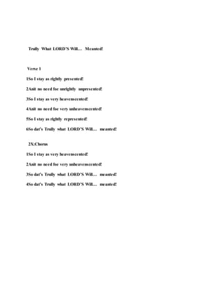 Trully What LORD’S Will… Meanted!
Verse 1
1So I stay as rightly presented!
2Anit no need foe unrightly unpresented!
3So I stay as very heavenscented!
4Anit no need foe very unheavenscented!
5So I stay as rightly represented!
6So dat’s Trully what LORD’S Will… meanted!
2X:Chorus
1So I stay as very heavenscented!
2Anit no need foe very unheavenscented!
3So dat’s Trully what LORD’S Will… meanted!
4So dat’s Trully what LORD’S Will… meanted!
 