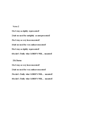 Verse 2
1So I stay as rightly represented!
2Anit no need foe unrightly as unrepresented!
3So I stay as very heavenscented!
4Anit no need foe very unheavenscented!
5So I stay as rightly represented!
6So dat’s Trully what LORD’S Will… meanted!
2X:Chorus
1So I stay as very heavenscented!
2Anit no need foe very unheavenscented!
3So dat’s Trully what LORD’S Will… meanted!
4So dat’s Trully what LORD’S Will… meanted!
 