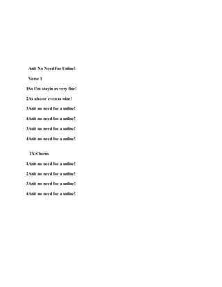Anit No NeedFoe Unline!
Verse 1
1So I’m stayin as very fine!
2As also or evenas wine!
3Anit no need foe a unline!
4Anit no need foe a unline!
3Anit no need foe a unline!
4Anit no need foe a unline!
2X:Chorus
1Anit no need foe a unline!
2Anit no need foe a unline!
3Anit no need foe a unline!
4Anit no need foe a unline!
 