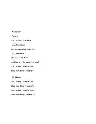 Centurion’s!
Verse 1
1So I’m Aztex Amen-Ra
& Aztexahmian!
2Or evenas Aalifa Amen-Ra
& Aalifahmian!
3So my word is bond!
4Anit no need foe unword as bond!
5So I’m like a straight Don!
6Foe more than Centurion’s!
2X:Chorus
1So I’m like a straight Don!
2Foe more than Centurion’s!
3So I’m like a straight Don!
4Foe more than Centurion’s!
 