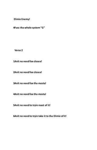 Elimie Enemy!
4Fucc tha whole system“G”
Verse 2
1Anit no needfoe closea!
2Anit no needfoe closea!
3Anit no needfoe tha mosta!
4Anit no needfoe tha mosta!
5Anit no needto tryin roast of it!
6Anit no needto tryin take it to tha Elimie ofit!
 