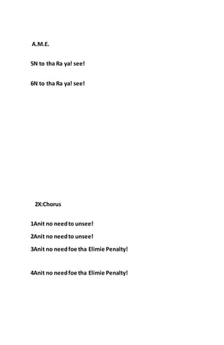 A.M.E.
5N to tha Ra ya! see!
6N to tha Ra ya! see!
2X:Chorus
1Anit no needto unsee!
2Anit no needto unsee!
3Anit no needfoe tha Elimie Penalty!
4Anit no needfoe tha Elimie Penalty!
 