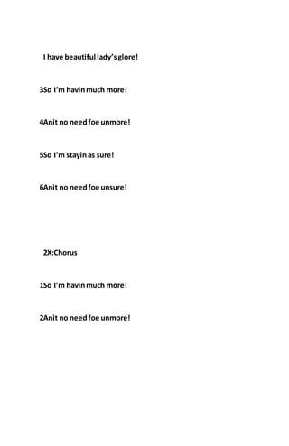 I have beautiful lady’sglore!
3So I’m havinmuch more!
4Anit no needfoe unmore!
5So I’m stayinas sure!
6Anit no needfoe unsure!
2X:Chorus
1So I’m havinmuch more!
2Anit no needfoe unmore!
 