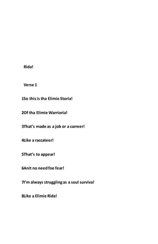 Rida!
Verse 1
1So thisis tha Elimie Storia!
2Of tha Elimie Warrioria!
3That’s made as a job or a carreer!
4Like a raccateer!
5That’s to appear!
6Anit no needfoe fear!
7I’m always strugglingas a soul surviva!
8Like a Elimie Rida!
 