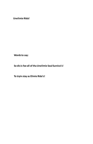 Unelimie Rida!
Wordsto say:
So disis foe all of tha Unelimie Soul Surviva’s!
To tryin stay as Elimie Rida’s!
 