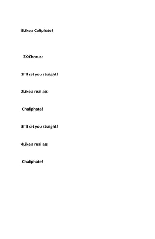 8Like a Caliphate!
2X:Chorus:
1I’ll setyou straight!
2Like a real ass
Chaliphate!
3I’ll setyou straight!
4Like a real ass
Chaliphate!
 