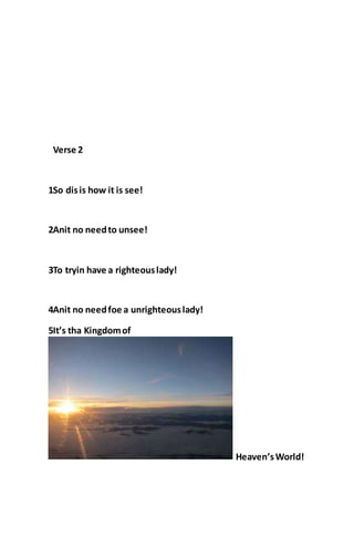 Verse 2
1So disis how it is see!
2Anit no needto unsee!
3To tryin have a righteouslady!
4Anit no needfoe a unrighteouslady!
5It’s tha Kingdomof
Heaven’sWorld!
 