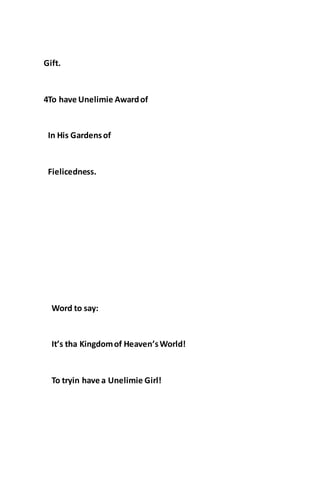 Gift.
4To have Unelimie Awardof
In His Gardensof
Fielicedness.
Word to say:
It’s tha Kingdomof Heaven’sWorld!
To tryin have a Unelimie Girl!
 