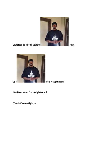 2Anit no needfoe unhow I’am!
3So I do it tight man!
4Anit no needfoe untight man!
5So dat’s exactlyhow
 