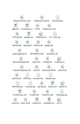 DiagnosticsHub_is.dll DiagnosticsTap.dll DtcInstall.log
eBay.xml Enterprise.xml F12.dll F12Resources.dll
F12Tools.dll google.xml HPMProp.INI IE11_main.log
iedvtool.dll ieproxy.dll IEShims.dll jsdbgui.dll
jsdebuggeride.dll JSProfilerCore.dll jsprofilerui.dll
MemoryAnalyzer.dll mpvis.DLL msdbg2.dll msdfmap.ini
networkinspection.dll pdm.dll pdmproxy100.dll perf_nt.dll
perfcore.dll PFRO.log setupact.log setuperr.log
SMinstall.log smsetup.log sqmapi.dll Starter.xml system.ini
Timeline.cpu.xml Timeline.dll Timeline_is.dll TSSysprep.log
twain.dll twain_32.dll twitter.xml wikipedia.xml win.ini
 