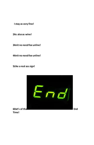 I stay as very fine!
2As alsoas wine!
3Anit no needfoe unline!
4Anit no needfoe unline!
5Like a real ass sign!
6Dat’s of tha End
Time!
 