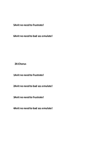5Anit no needto frustrate!
6Anit no needto bad ass emulate!
2X:Chorus
1Anit no needto frustrate!
2Anit no needto bad ass emulate!
3Anit no needto frustrate!
4Anit no needto bad ass emulate!
 