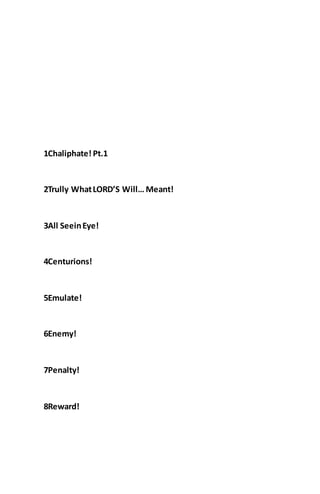 1Chaliphate! Pt.1
2Trully WhatLORD’S Will… Meant!
3All SeeinEye!
4Centurions!
5Emulate!
6Enemy!
7Penalty!
8Reward!
 