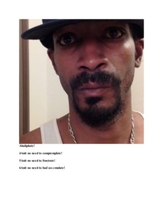 I stay as straight!
2Anit no need foe unstraight!
3Anit no need to frustrate!
4Anit no need to bad ass emulate!
5Anit no need to comptemplate!
6Like a real ass Ahaliphate!
1So
 