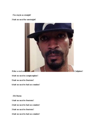 Explain!
Verse 1
1So let me tryin refrain!
2To tryin hold my brain!
3Anit no need to unmaintain!
4Anit no need to unsustain!
5It’s simple and plan!
6Anit no need to unexplain!
2X:Chorus:
1It’s real simple and plan!
2Anit no need to explain!
3It’s real simple and plan!
4Anit no need to explain!
 