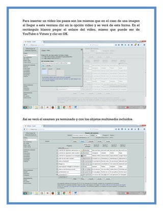 Para insertar un video los pasos son los mismos que en el caso de una imagen
al llegar a esta ventana clic en la opción video y se verá de esta forma. En el
rectángulo blanco pegar el enlace del video, mismo que puede ser de
YouTube o Vimeo y clic en OK.
Así se verá el examen ya terminado y con los objetos multimedia incluidos.
 