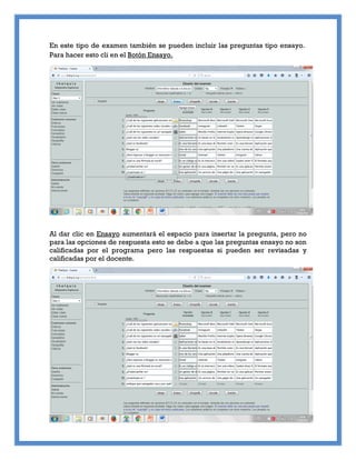 En este tipo de examen también se pueden incluir las preguntas tipo ensayo.
Para hacer esto cli en el Botón Ensayo.
Al dar clic en Ensayo aumentará el espacio para insertar la pregunta, pero no
para las opciones de respuesta esto se debe a que las preguntas ensayo no son
calificadas por el programa pero las respuestas si pueden ser revisadas y
calificadas por el docente.
 