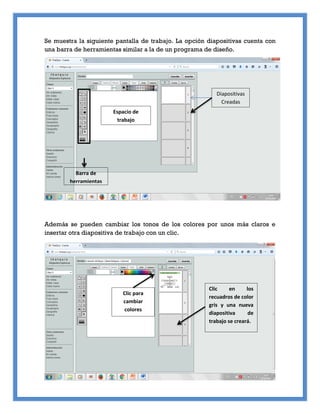 Se muestra la siguiente pantalla de trabajo. La opción diapositivas cuenta con
una barra de herramientas similar a la de un programa de diseño.
Además se pueden cambiar los tonos de los colores por unos más claros e
insertar otra diapositiva de trabajo con un clic.
Barra de
herramientas
Espacio de
trabajo
Diapositivas
Creadas
Clic para
cambiar
colores
Clic en los
recuadros de color
gris y una nueva
diapositiva de
trabajo se creará.
 