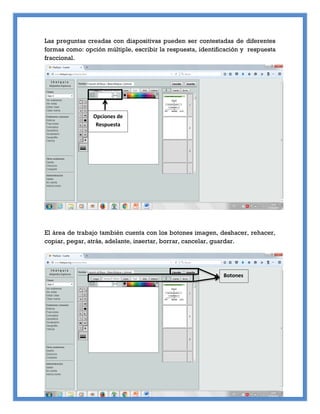 Las preguntas creadas con diapositivas pueden ser contestadas de diferentes
formas como: opción múltiple, escribir la respuesta, identificación y respuesta
fraccional.
El área de trabajo también cuenta con los botones imagen, deshacer, rehacer,
copiar, pegar, atrás, adelante, insertar, borrar, cancelar, guardar.
Opciones de
Respuesta
Botones
 