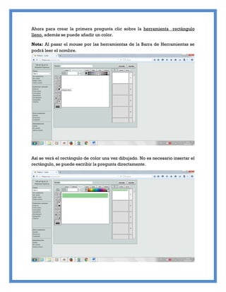 Ahora para crear la primera pregunta clic sobre la herramienta rectángulo
lleno, además se puede añadir un color.
Nota: Al pasar el mouse por las herramientas de la Barra de Herramientas se
podrá leer el nombre.
Así se verá el rectángulo de color una vez dibujado. No es necesario insertar el
rectángulo, se puede escribir la pregunta directamente.
 