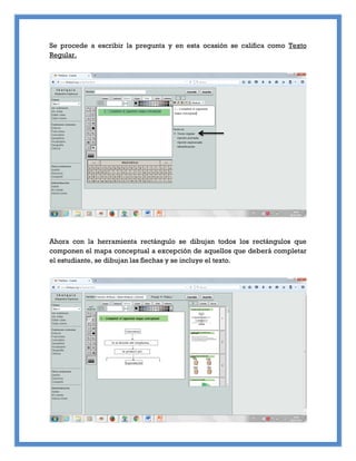 Se procede a escribir la pregunta y en esta ocasión se califica como Texto
Regular.
Ahora con la herramienta rectángulo se dibujan todos los rectángulos que
componen el mapa conceptual a excepción de aquellos que deberá completar
el estudiante, se dibujan las flechas y se incluye el texto.
 