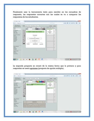 Finalmente usar la herramienta texto para escribir en los recuadros de
respuesta, las respuestas correctas con las cuales se va a comparar las
respuestas de los estudiantes.
La segunda pregunta se creará de la misma forma que la primera y para
responder se usará opciones (pregunta de opción múltiple).
 