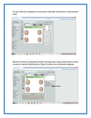 Ya que todas las imágenes se encuentran ubicadas seleccionar la herramienta
texto.
Escribir y situar las respuestas donde correspondan. Luego seleccionar el texto
y marcar la opción Identificación. Hacer lo mismo con las demás imágenes.
 