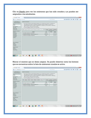Clic en Diseño para ver los exámenes que han sido creados y ya pueden ser
asignados a los estudiantes.
Marcar el examen que se desea asignar. Se puede observar como los botones
que se encuentran sobre la lista de exámenes creados se activa.
 