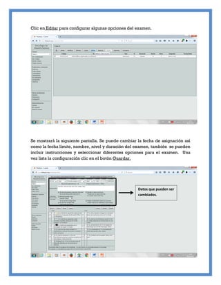 Clic en Editar para configurar algunas opciones del examen.
Se mostrará la siguiente pantalla. Se puede cambiar la fecha de asignación así
como la fecha límite, nombre, nivel y duración del examen, también se pueden
incluir instrucciones y seleccionar diferentes opciones para el examen. Una
vez lista la configuración clic en el botón Guardar.
Datos que pueden ser
cambiados.
 