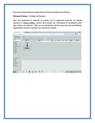 Para que los estudiantes respondan el examen existen tres formas.
Primera Forma.- Código de Examen
Una vez asignado el examen se puede ver la siguiente pantalla en donde
aparece el menú código, mismo que puede ser entregado al estudiante para
que realice el examen. Esta es una excelente opción para que los estudiantes
desarrollen juntos el examen en el salón de clases.
Código
 
