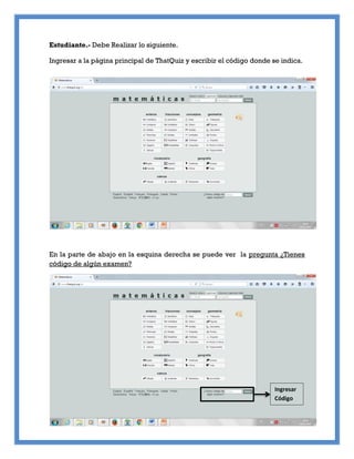 Estudiante.- Debe Realizar lo siguiente.
Ingresar a la página principal de ThatQuiz y escribir el código donde se indica.
En la parte de abajo en la esquina derecha se puede ver la pregunta ¿Tienes
código de algún examen?
Ingresar
Código
 