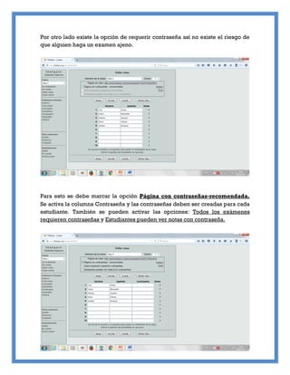 Por otro lado existe la opción de requerir contraseña así no existe el riesgo de
que alguien haga un examen ajeno.
Para esto se debe marcar la opción Página con contraseñas-recomendada.
Se activa la columna Contraseña y las contraseñas deben ser creadas para cada
estudiante. También se pueden activar las opciones: Todos los exámenes
requieren contraseñas y Estudiantes pueden ver notas con contraseña.
 