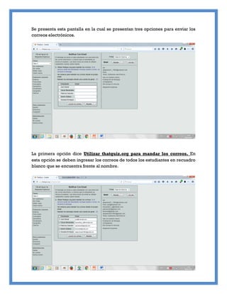 Se presenta esta pantalla en la cual se presentan tres opciones para enviar los
correos electrónicos.
La primera opción dice Utilizar thatquiz.org para mandar los correos. En
esta opción se deben ingresar los correos de todos los estudiantes en recuadro
blanco que se encuentra frente al nombre.
 