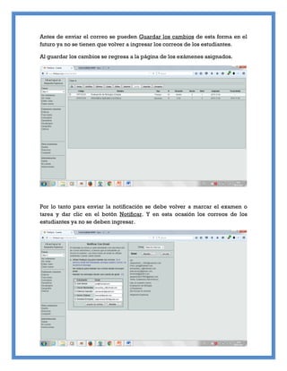 Antes de enviar el correo se pueden Guardar los cambios de esta forma en el
futuro ya no se tienen que volver a ingresar los correos de los estudiantes.
Al guardar los cambios se regresa a la página de los exámenes asignados.
Por lo tanto para enviar la notificación se debe volver a marcar el examen o
tarea y dar clic en el botón Notificar. Y en esta ocasión los correos de los
estudiantes ya no se deben ingresar.
 