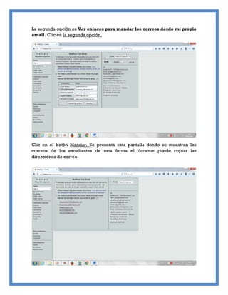 La segunda opción es Ver enlaces para mandar los correos desde mi propio
email. Clic en la segunda opción.
Clic en el botón Mandar. Se presenta esta pantalla donde se muestran los
correos de los estudiantes de esta forma el docente puede copiar las
direcciones de correo.
 